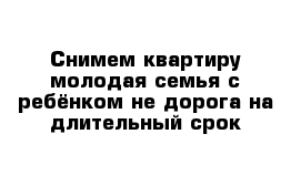 Снимем квартиру молодая семья с ребёнком не дорога на длительный срок 